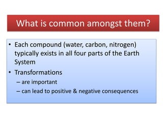 What is common amongst them?
• Each compound (water, carbon, nitrogen)
typically exists in all four parts of the Earth
System
• Transformations
– are important
– can lead to positive & negative consequences
 