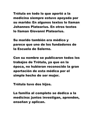 Trótula en todo lo que aportó a la
medicina siempre estuvo apoyada por
su marido: En algunos textos lo llaman
Johannes Platearius. En otros textos
lo llaman Giovanni Platearius.
Su marido también era médico y
parece que uno de los fundadores de
la Escuela de Salerno.
Con su nombre se publicaron todos los
trabajos de Trótula, ya que en la
época, no hubieran reconocido la gran
aportación de esta médica por el
simple hecho de ser mujer.
Trótula tuvo dos hijos.
La familia al completo se dedica a la
medicina: juntos investigan, aprenden,
enseñan y aplican.
 
