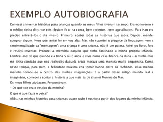 Comecei a inventar histórias para crianças quando os meus filhos tiveram sarampo. Era no inverno e o médico tinha dito que eles deviam ficar na cama, bem cobertos, bem agasalhados. Para isso era preciso entretê-los o dia inteiro. Primeiro, contei todas as histórias que sabia. Depois, mandei comprar alguns livros que tentei ler em voz alta. Mas não suportei a pieguice da linguagem nem a sentimentalidade da &quot;mensagem&quot;; uma criança é uma criança, não é um pateta. Atirei os livros fora e resolvi inventar. Procurei a memória daquilo que tinha fascinado a minha própria infância. Lembrei-me de que quando eu tinha 5 ou 6 anos e vivia numa casa branca na duna - a minha mãe me tinha contado que nos rochedos daquela praia morava uma menina muito pequenina. Como nesse tempo, para mim, a felicidade máxima era tomar banho entre os rochedos, essa menina marinha tornou-se o centro das minhas imaginações. E a partir desse antigo mundo real e imaginário, comecei a contar a história a que mais tarde chamei Menina do Mar. Os meus filhos ajudavam. Perguntavam: - De que cor era o vestido da menina? O que é que fazia o peixe? Aliás, nas minhas histórias para crianças quase tudo é escrito a partir dos lugares da minha infância. 