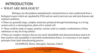 INTRODUCTION
• WHAT ARE BIOLOGICS?
Biologics are the products manufactured, extracted from or semi synthesized from a
biological source which are regulated by FDA and are used to prevent cure and treat diseases and
medical conditions.
These are generally large, complex molecules produced through biotechnology in a living
system such as a microorganism, plant cell or animal cell.
 These could be made of sugars, proteins, nucleic acids or complex combinations of these
substances or may be living entities.
These are complex mixtures that are not easily identifiable and charcterized these tend to be
heat sensitive and susceptible to microbial contamination hence, it is necessary to use aspetic
principles from intial manufacturing process.
EXAMPLES: Botox, Herceptin, Vaccines, Enbrel
A.U COLLEGE OF PHARMACEUTICAL
SCIENCES
3
 