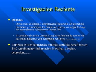 Investigacion Reciente Diabetes Dietas ricas en omega 3 disminuyen el desarrollo de resistencia insulinica y disminuyen los niveles de glucosa en sangre  The Omega Plan. Hodder Headline Aust Pty Ltd. Simopoulos & Robinson. 1998 El consumo de acidos omega 3 mejoro la funcion de nervios en pacientes diabeticos con neuropatia periferica.  Fann et al. J Nutr. 128(9). 1998  Tambien existen numerosos estudios sobre los beneficios en Enf. Autoinmunes, inflamacion intestinal, alergias, depresion……. 