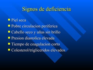 Signos de deficiencia Piel seca Pobre circulacion periferica Cabello seco y uñas sin brillo  Presion diastolica elevada Tiempo de coagulacion corto Colesterol/trigliceridos elevados 