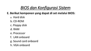 E. Berikut komponen yang dapat di set melalui BIOS:
a. Hard disk
b. CD-ROM
c. Floppy disk
d. RAM
e. Processor
f. LAN onboard
g. Sound card onboard
h. VGA onboard
BIOS dan Konfigurasi Sistem
 