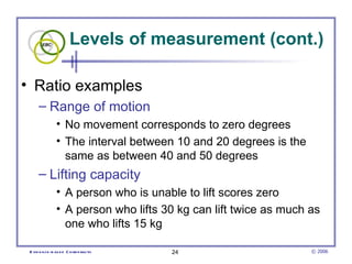 Levels of measurement (cont.)

• Ratio examples
      – Range of motion
                • No movement corresponds to zero degrees
                • The interval between 10 and 20 degrees is the
                  same as between 40 and 50 degrees
      – Lifting capacity
                • A person who is unable to lift scores zero
                • A person who lifts 30 kg can lift twice as much as
                  one who lifts 15 kg

 E vid e nce -b as e d C h irop ractic   24                       © 2006
 