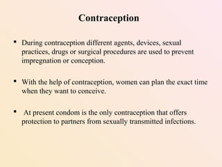 Contraception
 During contraception different agents, devices, sexual
practices, drugs or surgical procedures are used to prevent
impregnation or conception.
 With the help of contraception, women can plan the exact time
when they want to conceive.
 At present condom is the only contraception that offers
protection to partners from sexually transmitted infections.
 