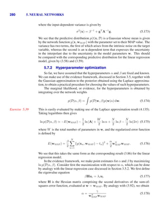 280 5. NEURAL NETWORKS
where the input-dependent variance is given by
σ2
(x) = β−1
+ gT
A−1
g. (5.173)
We see that the predictive distribution p(t|x, D) is a Gaussian whose mean is given
by the network function y(x, wMAP) with the parameter set to their MAP value. The
variance has two terms, the ﬁrst of which arises from the intrinsic noise on the target
variable, whereas the second is an x-dependent term that expresses the uncertainty
in the interpolant due to the uncertainty in the model parameters w. This should
be compared with the corresponding predictive distribution for the linear regression
model, given by (3.58) and (3.59).
5.7.2 Hyperparameter optimization
So far, we have assumed that the hyperparameters α and β are ﬁxed and known.
We can make use of the evidence framework, discussed in Section 3.5, together with
the Gaussian approximation to the posterior obtained using the Laplace approxima-
tion, to obtain a practical procedure for choosing the values of such hyperparameters.
The marginal likelihood, or evidence, for the hyperparameters is obtained by
integrating over the network weights
p(D|α, β) =

p(D|w, β)p(w|α) dw. (5.174)
This is easily evaluated by making use of the Laplace approximation result (4.135).
Exercise 5.39
Taking logarithms then gives
ln p(D|α, β)  −E(wMAP) −
1
2
ln |A| +
W
2
ln α +
N
2
ln β −
N
2
ln(2π) (5.175)
where W is the total number of parameters in w, and the regularized error function
is deﬁned by
E(wMAP) =
β
2
N

n=1
{y(xn, wMAP) − tn}
2
+
α
2
wT
MAPwMAP. (5.176)
We see that this takes the same form as the corresponding result (3.86) for the linear
regression model.
In the evidence framework, we make point estimates for α and β by maximizing
ln p(D|α, β). Consider ﬁrst the maximization with respect to α, which can be done
by analogy with the linear regression case discussed in Section 3.5.2. We ﬁrst deﬁne
the eigenvalue equation
βHui = λiui (5.177)
where H is the Hessian matrix comprising the second derivatives of the sum-of-
squares error function, evaluated at w = wMAP. By analogy with (3.92), we obtain
α =
γ
wT
MAPwMAP
(5.178)
 