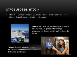 OTROS USOS DE BITCOIN
102
• Internet de las cosas: sensores que ofrezcan datos a cambio de fracciones de
bitcoin o dispositivos con monederos integrados.
Ejemplo: frigorífico inteligente que
nos permita hacer la compra a través
de Internet con Bitcoin.
Ejemplo: una estación meteorológica, mantenida
por un particular, que se autosostenga
ofreciendo sus datos a cambio de fracciones de
Bitcoin.
 
