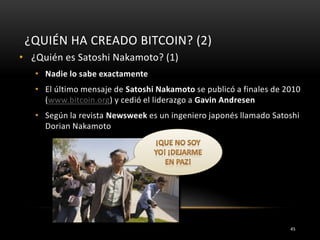 ¿QUIÉN HA CREADO BITCOIN? (2)
• ¿Quién es Satoshi Nakamoto? (1)
• Nadie lo sabe exactamente
• El último mensaje de Satoshi Nakamoto se publicó a finales de 2010
(www.bitcoin.org) y cedió el liderazgo a Gavin Andresen
• Según la revista Newsweek es un ingeniero japonés llamado Satoshi
Dorian Nakamoto
45
 