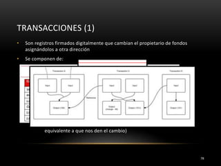 TRANSACCIONES (1)
78
• Son registros firmados digitalmente que cambian el propietario de fondos
asignándolos a otra dirección
• Se componen de:
• entradas: registros que referencian los fondos (direcciones) de
transacciones previas
• salidas: registros que determinan el nuevo propietario de los fondos
transferidos (direccion)
• Las salidas actúan como entradas de otras transacciones
• Siempre se utiliza todo el dinero que hay en la entrada aunque la
cantidad a pagar sea menor
• La diferencia se asocia a una salida en una dirección de vuelta (el
equivalente a que nos den el cambio)
 