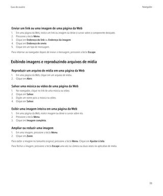 Guia do usuário                                                                                          Navegador




Enviar um link ou uma imagem de uma página da Web
1.   Em uma página da Web, realce um link ou imagem ou deixe o cursor sobre o componente desejado.
2.   Pressione a tecla Menu.
3.   Clique em Endereço do link ou Endereço da imagem.
4.   Clique em Endereço de envio.
5.   Clique em um tipo de mensagem.
Para retornar ao navegador depois de enviar a mensagem, pressione a tecla Escape.


Exibindo imagens e reproduzindo arquivos de mídia

Reproduzir um arquivo de mídia em uma página da Web
1. Em uma página da Web, clique em um arquivo de mídia.
2. Clique em Abrir.

Salvar uma música ou vídeo de uma página da Web
1.   No navegador, clique no link de uma música ou vídeo.
2.   Clique em Salvar.
3.   Digite um nome para a música ou vídeo.
4.   Clique em Salvar.

Exibir uma imagem inteira em uma página da Web
1. Em uma página da Web, realce imagem ou deixe o cursor sobre ela.
2. Pressione a tecla Menu.
3. Clique em Imagem completa.

Ampliar ou reduzir uma imagem
1. Em uma imagem, pressione a tecla Menu.
2. Clique em Zoom.
Para exibir a imagem no tamanho original, pressione a tecla Menu. Clique em Ajustar à tela.
Para fechar a imagem, pressione a tecla Escape uma vez na câmera ou duas vezes no aplicativo de mídia.




                                                                                                               111
 