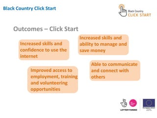 Increased skills and
confidence to use the
internet
Outcomes – Click Start
Black Country Click Start
Improved access to
employment, training
and volunteering
opportunities
Increased skills and
ability to manage and
save money
Able to communicate
and connect with
others
 