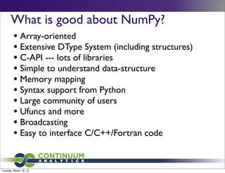 What is good about NumPy?
         • Array-oriented
         • Extensive DType System (including structures)
         • C-API --- lots of libraries
         • Simple to understand data-structure
         • Memory mapping
         • Syntax support from Python
         • Large community of users
         • Ufuncs and more
         • Broadcasting
         • Easy to interface C/C++/Fortran code


Tuesday, March 19, 13
 