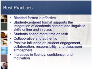Best Practices Blended format is effective Student-centered format supports the integration of academic content and linguistic skills online and in class Students spend more time on task Collaborative and authentic Positive influence on student engagement, collaboration, responsibility, and classroom atmosphere Increases in fluency, confidence, and motivation 