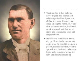➤ Tradition has it that Ceferino
never argued. His friends and
relatives praised his diplomatic
ability to resolve disputes that
arose among the Roma. They say
that, to lessen tension, he would
admit that each side had some
right, and so everyone liked and
respected him.
➤ He was able to reconcile day-to-
day problems in the community,
doing what he could to promote a
peaceful coexistence between the
Spanish and the Roma, who were
historically targets of animosity,
fear, and misunderstanding.
 