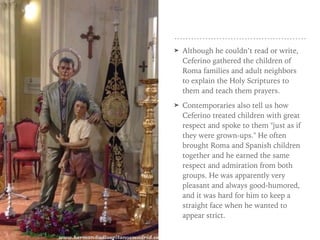 ➤ Although he couldn’t read or write,
Ceferino gathered the children of
Roma families and adult neighbors
to explain the Holy Scriptures to
them and teach them prayers.
➤ Contemporaries also tell us how
Ceferino treated children with great
respect and spoke to them "just as if
they were grown-ups." He often
brought Roma and Spanish children
together and he earned the same
respect and admiration from both
groups. He was apparently very
pleasant and always good-humored,
and it was hard for him to keep a
straight face when he wanted to
appear strict.
 