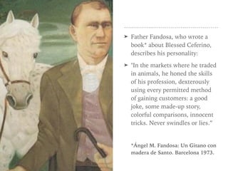 ➤ Father Fandosa, who wrote a
book* about Blessed Ceferino,
describes his personality:
➤ "In the markets where he traded
in animals, he honed the skills
of his profession, dexterously
using every permitted method
of gaining customers: a good
joke, some made-up story,
colorful comparisons, innocent
tricks. Never swindles or lies.”
*Ángel M. Fandosa: Un Gitano con
madera de Santo. Barcelona 1973.
 