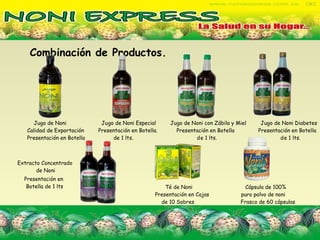 Combinación de Productos.   Jugo de Noni  Jugo de Noni Especial  Jugo de Noni con Zábila y Miel  Jugo de Noni Diabetes  Calidad de Exportación  Presentación en Botella.  Presentación en Botella  Presentación en Botella  Presentación en Botella  de 1 lts.  de 1 lts.  de 1 lts.  Té de Noni  Cápsula de 100%  Presentación en Cajas  puro polvo de noni   de 10 Sobres  Frasco de 60 cápsulas   Extracto Concentrado  de Noni Presentación en Botella de 1 lts 