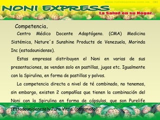 Competencia .  Centro Médico Docente Adaptógeno. (CMA) Medicina Sistémica, Nature´s Sunshine Products de Venezuela, Morinda Inc (estadounidense). Estas empresas distribuyen el Noni en varias de sus presentaciones, se venden solo en pastillas, jugos etc. Igualmente con la Spirulina, en forma de pastillas y polvos.  La competencia directa a nivel de té combinado, no tenemos, sin embargo, existen 2 compañías que tienen la combinación del Noni con la Spirulina en forma de cápsulas, que son Purelife (Estadounidenese)y Pura Vitta. (panameña). 
