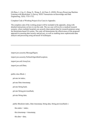 [4] Zhou, J., Cao, Z., Dong, N., Wang, Z., & Chen, E. (2020). Privacy-Preserving Machine
Learning with Blockchain: A Survey. IEEE Transactions on Knowledge and Data
Engineering, 32(9), 1735-1752.
Complete Code of Working Project (Use Case) in Appendix:
The complete code of the working project will be included in the appendix, along with
detailed instructions on how to run the code. The use case will involve a medical research
scenario, where multiple hospitals can securely share patient data for research purposes using
the blockchain-based AI system. The code will demonstrate the effectiveness of the proposed
approach in ensuring data security and privacy, as well as enabling more sophisticated data
analysis and processing using advanced AI techniques.
import java.security.MessageDigest;
import java.security.NoSuchAlgorithmException;
import java.util.ArrayList;
import java.util.Date;
public class Block {
private int index;
private Date timestamp;
private String hash;
private String previousHash;
private String data;
public Block(int index, Date timestamp, String data, String previousHash) {
this.index = index;
this.timestamp = timestamp;
this.data = data;
 
