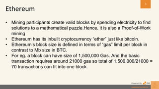 • Mining participants create valid blocks by spending electricity to find
solutions to a mathematical puzzle.Hence, it is also a Proof-of-Work
mining
• Ethereum has its inbuilt cryptocurrency “ether” just like bitcoin.
• Ethereum’s block size is defined in terms of “gas” limit per block in
contrast to Mb size in BTC.
• For eg. a block can have size of 1,500,000 Gas. And the basic
transaction requires around 21000 gas so total of 1,500,000/21000 =
70 transactions can fit into one block.
Ethereum
1
 