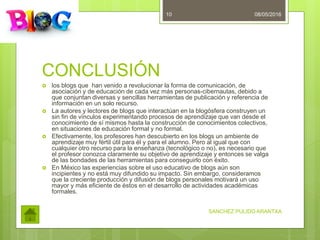 CONCLUSIÓN
 los blogs que han venido a revolucionar la forma de comunicación, de
asociación y de educación de cada vez más personas-cibernautas, debido a
que conjuntan diversas y sencillas herramientas de publicación y referencia de
información en un solo recurso.
 La autores y lectores de blogs que interactúan en la blogósfera construyen un
sin fin de vínculos experimentando procesos de aprendizaje que van desde el
conocimiento de sí mismos hasta la construcción de conocimientos colectivos,
en situaciones de educación formal y no formal.
 Efectivamente, los profesores han descubierto en los blogs un ambiente de
aprendizaje muy fértil útil para él y para el alumno. Pero al igual que con
cualquier otro recurso para la enseñanza (tecnológico o no), es necesario que
el profesor conozca claramente su objetivo de aprendizaje y entonces se valga
de las bondades de las herramientas para conseguirlo con éxito.
 En México las experiencias sobre el uso educativo de blogs aún son
incipientes y no está muy difundido su impacto. Sin embargo, consideramos
que la creciente producción y difusión de blogs personales motivará un uso
mayor y más eficiente de éstos en el desarrollo de actividades académicas
formales.
08/05/2016
SANCHEZ PULIDO ARANTXA
10
 