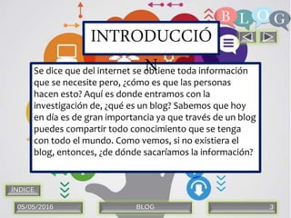 05/05/2016 BLOG 3
Se dice que del internet se obtiene toda información
que se necesite pero, ¿cómo es que las personas
hacen esto? Aquí es donde entramos con la
investigación de, ¿qué es un blog? Sabemos que hoy
en día es de gran importancia ya que través de un blog
puedes compartir todo conocimiento que se tenga
con todo el mundo. Como vemos, si no existiera el
blog, entonces, ¿de dónde sacaríamos la información?
INTRODUCCIÓ
N
ÍNDICE
 
