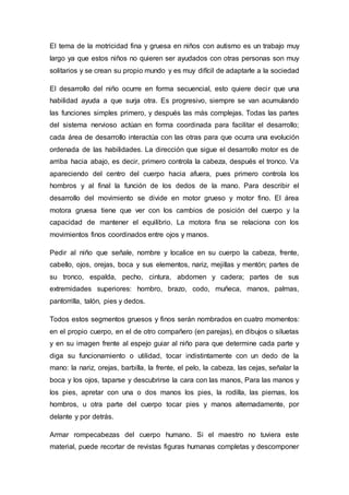 El tema de la motricidad fina y gruesa en niños con autismo es un trabajo muy
largo ya que estos niños no quieren ser ayudados con otras personas son muy
solitarios y se crean su propio mundo y es muy difícil de adaptarle a la sociedad
El desarrollo del niño ocurre en forma secuencial, esto quiere decir que una
habilidad ayuda a que surja otra. Es progresivo, siempre se van acumulando
las funciones simples primero, y después las más complejas. Todas las partes
del sistema nervioso actúan en forma coordinada para facilitar el desarrollo;
cada área de desarrollo interactúa con las otras para que ocurra una evolución
ordenada de las habilidades. La dirección que sigue el desarrollo motor es de
arriba hacia abajo, es decir, primero controla la cabeza, después el tronco. Va
apareciendo del centro del cuerpo hacia afuera, pues primero controla los
hombros y al final la función de los dedos de la mano. Para describir el
desarrollo del movimiento se divide en motor grueso y motor fino. El área
motora gruesa tiene que ver con los cambios de posición del cuerpo y la
capacidad de mantener el equilibrio. La motora fina se relaciona con los
movimientos finos coordinados entre ojos y manos.
Pedir al niño que señale, nombre y localice en su cuerpo la cabeza, frente,
cabello, ojos, orejas, boca y sus elementos, nariz, mejillas y mentón; partes de
su tronco, espalda, pecho, cintura, abdomen y cadera; partes de sus
extremidades superiores: hombro, brazo, codo, muñeca, manos, palmas,
pantorrilla, talón, pies y dedos.
Todos estos segmentos gruesos y finos serán nombrados en cuatro momentos:
en el propio cuerpo, en el de otro compañero (en parejas), en dibujos o siluetas
y en su imagen frente al espejo guiar al niño para que determine cada parte y
diga su funcionamiento o utilidad, tocar indistintamente con un dedo de la
mano: la nariz, orejas, barbilla, la frente, el pelo, la cabeza, las cejas, señalar la
boca y los ojos, taparse y descubrirse la cara con las manos, Para las manos y
los pies, apretar con una o dos manos los pies, la rodilla, las piernas, los
hombros, u otra parte del cuerpo tocar pies y manos alternadamente, por
delante y por detrás.
Armar rompecabezas del cuerpo humano. Si el maestro no tuviera este
material, puede recortar de revistas figuras humanas completas y descomponer
 