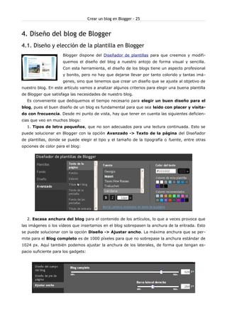 Crear un blog en Blogger - 25
4. Diseño del blog de Blogger
4.1. Diseño y elección de la plantilla en Blogger
Blogger dispone del Diseñador de plantillas para que creemos y modifi-
quemos el diseño del blog a nuestro antojo de forma visual y sencilla.
Con esta herramienta, el diseño de los blogs tiene un aspecto profesional
y bonito, pero no hay que dejarse llevar por tanto colorido y tantas imá-
genes, sino que tenemos que crear un diseño que se ajuste al objetivo de
nuestro blog. En este artículo vamos a analizar algunos criterios para elegir una buena plantilla
de Blogger que satisfaga las necesidades de nuestro blog.
Es conveniente que dediquemos el tiempo necesario para elegir un buen diseño para el
blog, pues el buen diseño de un blog es fundamental para que sea leído con placer y visita-
do con frecuencia. Desde mi punto de vista, hay que tener en cuenta las siguientes deficien-
cias que veo en muchos blogs:
1. Tipos de letra pequeños, que no son adecuados para una lectura continuada. Esto se
puede solucionar en Blogger con la opción Avanzado -> Texto de la página del Diseñador
de plantillas, donde se puede elegir el tipo y el tamaño de la tipografía o fuente, entre otras
opciones de color para el blog:
2. Escasa anchura del blog para el contenido de los artículos, lo que a veces provoca que
las imágenes o los vídeos que insertamos en el blog sobrepasen la anchura de la entrada. Esto
se puede solucionar con la opción Diseño -> Ajustar ancho. La máxima anchura que se per-
mite para el Blog completo es de 1000 píxeles para que no sobrepase la anchura estándar de
1024 px. Aquí también podemos ajustar la anchura de los laterales, de forma que tengan es-
pacio suficiente para los gadgets:
 