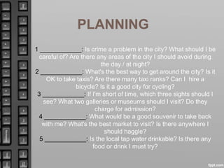 PLANNING
1 ____________: Is crime a problem in the city? What should I be
careful of? Are there any areas of the city I should avoid during
the day / at night?
2 ____________: What's the best way to get around the city? Is it
OK to take taxis? Are there many taxi ranks? Can I hire a
bicycle? Is it a good city for cycling?
3 ____________: If I'm short of time, which three sights should I
see? What two galleries or museums should I visit? Do they
charge for admission?
4 ____________: What would be a good souvenir to take back
with me? What's the best market to visit? Is there anywhere I
should haggle?
5 ____________: Is the local tap water drinkable? Is there any
food or drink I must try?
 