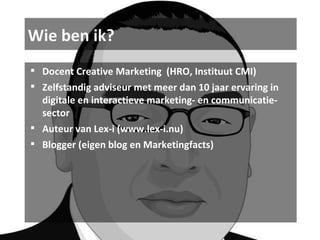 Wie ben ik? Docent Creative Marketing  (HRO, Instituut CMI) Zelfstandig adviseur met meer dan 10 jaar ervaring in digitale en interactieve marketing- en communicatie-sector Auteur van Lex-i (www.lex-i.nu) Blogger (eigen blog en Marketingfacts) 