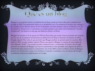 Blogger es un popular sistema de plublicación de blogs creado por Pyra Labs, pero comprado por
Google en 2003. Su popularidad radica en su facilidad de uso y los numerosos servicios que entrega a
los usuarios. Se ha ubicado dentro de los 16 dominios con más visitantes únicos en Internet. Uno de
los atractivos del proyecto es justamente su nombre genérico, que quiere decir literalmente "hacedor
de bitácoras" (un blog no es más que una bitácora virtual o en línea).

Blogger fue lanzado el 23 de agosto de 1999 por Pyra Labs, que ayudó a hacer conocido este formato
por ser una de las primeras herramientas de publicación de blogs en Internet. En febrero de 2003,
Google adquirió Pyra Labs, lo que permitió que Blogger pudiera ser gratuito para los usuarios. Más
tarde en 2004, Google también adquirió Picasa, que aportó a Blogger su sistema de intercambio de
fotos llamado “Hello”. Los usuarios podían compartir fotos y comentarlas. El mismo año, Google
presentó un rediseño de Blogger con nuevas características como plantillas web, páginas de archivos
individuales para enviar correos y comentarios. En el año 2006 se lanzó la última versión de Blogger,
primero en versión beta y luego en la definitiva. Comenzó a trasladarse a los servidores de Google y
actualmente, funciona completamente en Google.
 