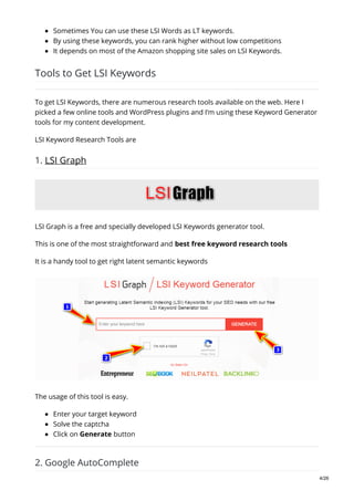 Sometimes You can use these LSI Words as LT keywords.
By using these keywords, you can rank higher without low competitions
It depends on most of the Amazon shopping site sales on LSI Keywords.
Tools to Get LSI Keywords
To get LSI Keywords, there are numerous research tools available on the web. Here I
picked a few online tools and WordPress plugins and I’m using these Keyword Generator
tools for my content development.
LSI Keyword Research Tools are
1. LSI Graph
LSI Graph is a free and specially developed LSI Keywords generator tool.
This is one of the most straightforward and best free keyword research tools
It is a handy tool to get right latent semantic keywords
The usage of this tool is easy.
Enter your target keyword
Solve the captcha
Click on Generate button
2. Google AutoComplete
4/26
 