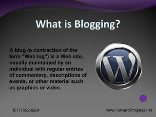 What is Blogging?

A blog (a contraction of the
term "Web log") is a Web site,
usually maintained by an
individual with regular entries
of commentary, descriptions of
events, or other material such
as graphics or video.



 (877) 592-6224                   www.ForwardProgress.net
 