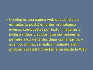 Un blog es una página web que consta de entradas (o posts) en orden cronológico inverso, compuestas por texto, imágenes o incluso videos y audios, que normalmente permite a los visitantes dejar comentarios, y que, por último, se realiza mediante algún programa gratuito directamente desde la Web5