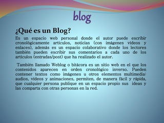 ¿Qué es un Blog?
Es un espacio web personal donde el autor puede escribir
cronológicamente artículos, noticias (con imágenes vídeos y
enlaces), además es un espacio colaborativo donde los lectores
también pueden escribir sus comentarios a cada uno de los
artículos (entradas/post) que ha realizado el autor.
También llamado Weblog o bitácora es un sitio web en el que los
contenidos aparecen en orden cronológico inverso. Pueden
contener textos como imágenes u otros elementos multimedia:
audios, vídeos y animaciones, permiten, de manera fácil y rápida,
que cualquier persona publique en un espacio propio sus ideas y
las comparta con otras personas en la red.
 