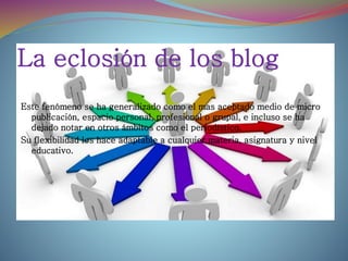 La eclosión de los blog
Este fenómeno se ha generalizado como el mas aceptado medio de micro
publicación, espacio personal, profesional o grupal, e incluso se ha
dejado notar en otros ámbitos como el periodístico.
Su flexibilidad los hace adaptable a cualquier materia, asignatura y nivel
educativo.
 
