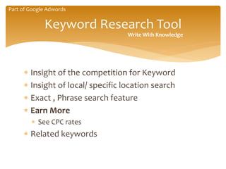  Insight of the competition for Keyword
 Insight of local/ specific location search
 Exact , Phrase search feature
 Earn More
 See CPC rates
 Related keywords
Keyword Research Tool
Write With Knowledge
Part of Google Adwords
 