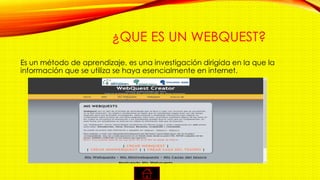 ¿QUE ES UN WEBQUEST?
Es un método de aprendizaje, es una investigación dirigida en la que la
información que se utiliza se haya esencialmente en internet.
 