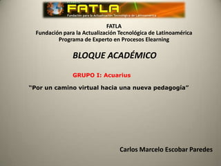 FATLA
  Fundación para la Actualización Tecnológica de Latinoamérica
          Programa de Experto en Procesos Elearning

                BLOQUE ACADÉMICO
                GRUPO I: Acuarius

“Por un camino virtual hacia una nueva pedagogía”




                                  Carlos Marcelo Escobar Paredes
 