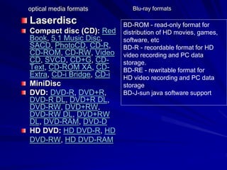 optical media formats
Laserdisc
Compact disc (CD): Red
Book, 5.1 Music Disc,
SACD, PhotoCD, CD-R,
CD-ROM, CD-RW, Video
CD, SVCD, CD+G, CD-
Text, CD-ROM XA, CD-
Extra, CD-i Bridge, CD-i
MiniDisc
DVD: DVD-R, DVD+R,
DVD-R DL, DVD+R DL,
DVD-RW, DVD+RW,
DVD-RW DL, DVD+RW
DL, DVD-RAM, DVD-D
HD DVD: HD DVD-R, HD
DVD-RW, HD DVD-RAM
BD-ROM - read-only format for
distribution of HD movies, games,
software, etc
BD-R - recordable format for HD
video recording and PC data
storage.
BD-RE - rewritable format for
HD video recording and PC data
storage
BD-J-sun java software support
Blu-ray formats
 