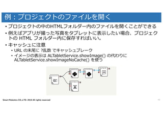 Smart Robotics CO.,LTD. 2016 All rights reserved
例：プロジェクトのファイルを開く
49
• プロジェクトの中のHTMLフォルダー内のファイルを開くことができる
• 例えばアプリが撮った写真をタブレットに表⽰したい場合、プロジェク
トの HTML フォルダー内に保存すればいい。
• キャッシュに注意
• URL の末尾に ?乱数 でキャッシュブレーク
• イメージの表⽰は ALTabletService.showImage() の代わりに
ALTabletService.showImageNoCache() を使う
 