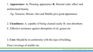 BUILDING MATERIALS & CONSTRUCTION - 18CV34
1. Appearance: A. Pleasing appearance B. Desired color effect and
architectural beauty.
Eg- Terrazzo, Mosaic, tiles and Marble give good appearance.
2. Cleanliness: A. capable of being cleaned easily B. non-absorbent.
C. Effective resistance against absorption of oil, grease etc.
3. Cost: Should be in conformity with the type of building,
Floor coverings of marble etc.
 