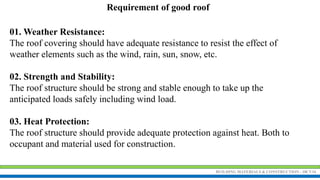 BUILDING MATERIALS & CONSTRUCTION - 18CV34
Requirement of good roof
01. Weather Resistance:
The roof covering should have adequate resistance to resist the effect of
weather elements such as the wind, rain, sun, snow, etc.
02. Strength and Stability:
The roof structure should be strong and stable enough to take up the
anticipated loads safely including wind load.
03. Heat Protection:
The roof structure should provide adequate protection against heat. Both to
occupant and material used for construction.
 