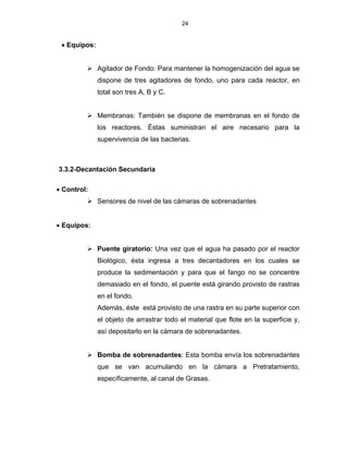 24
 Equipos:
 Agitador de Fondo: Para mantener la homogenización del agua se
dispone de tres agitadores de fondo, uno para cada reactor, en
total son tres A, B y C.
 Membranas: También se dispone de membranas en el fondo de
los reactores. Éstas suministran el aire necesario para la
supervivencia de las bacterias.
3.3.2-Decantación Secundaria
 Control:
 Sensores de nivel de las cámaras de sobrenadantes
 Equipos:
 Puente giratorio: Una vez que el agua ha pasado por el reactor
Biológico, ésta ingresa a tres decantadores en los cuales se
produce la sedimentación y para que el fango no se concentre
demasiado en el fondo, el puente está girando provisto de rastras
en el fondo.
Además, éste está provisto de una rastra en su parte superior con
el objeto de arrastrar todo el material que flote en la superficie y,
así depositarlo en la cámara de sobrenadantes.
 Bomba de sobrenadantes: Esta bomba envía los sobrenadantes
que se van acumulando en la cámara a Pretratamiento,
específicamente, al canal de Grasas.
 