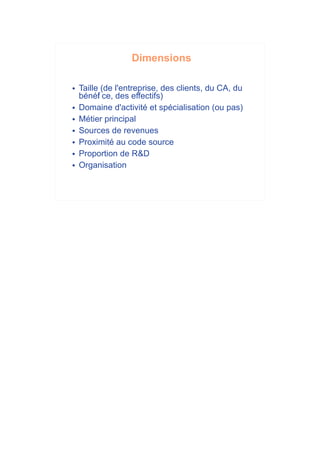 Dimensions

   Taille (de l'entreprise, des clients, du CA, du
    bénéf ce, des effectifs)
          i
   Domaine d'activité et spécialisation (ou pas)
   Métier principal
   Sources de revenues
   Proximité au code source
   Proportion de R&D
   Organisation
 