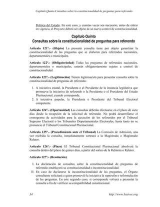 Política del Estado. En este caso, y cuantas veces sea necesario, antes de entrar
en vigencia, el Proyecto deberá ser objeto de un nuevo control de constitucionalidad.
Capítulo Quinto
Consultas sobre la constitucionalidad de preguntas para referendo
Artículo 121°.- (Objeto) La presente consulta tiene por objeto garantizar la
constitucionalidad de las preguntas que se elaboren para referendos nacionales,
departamentales o municipales.
Artículo 122°.- (Obligatoriedad) Todas las preguntas de referendos nacionales,
departamentales o municipales, estarán obligatoriamente sujetas a control de
constitucionalidad.
Artículo 123°.- (Legitimación) Tienen legitimación para presentar consulta sobre la
constitucionalidad de preguntas de referendo:
1. A iniciativa estatal, la Presidenta o el Presidente de la instancia legislativa que
promueva la iniciativa de referendo o la Presidenta o el Presidente del Estado
Plurinacional, cuando corresponda.
2. A iniciativa popular, la Presidenta o Presidente del Tribunal Electoral
competente.
Artículo 124°.- (Oportunidad) Las consultas deberán efectuarse en el plazo de siete
días desde la recepción de la solicitud de referendo. No podrá desarrollarse el
cronograma de actividades para la ejecución de los referendos por el Tribunal
Supremo Electoral o los Tribunales Departamentales Electorales, hasta tanto no se
pronuncie el Tribunal Constitucional Plurinacional.
Artículo 125°.- (Procedimiento ante el Tribunal) La Comisión de Admisión, una
vez recibida la consulta, inmediatamente sorteará a la Magistrada o Magistrado
Relator.
Artículo 126°.- (Plazo) El Tribunal Constitucional Plurinacional absolverá la
consulta dentro del plazo de quince días, a partir del sorteo de la Relatora o Relator.
Artículo 127°.- (Resolución)
I. La declaración de consultas sobre la constitucionalidad de preguntas de
referendo establecerá su constitucionalidad o inconstitucionalidad.
II. En caso de declararse la inconstitucionalidad de las preguntas, el Órgano
consultante solicitará a quien promovió la iniciativa la supresión o reformulación
de las preguntas. En este segundo caso, si corresponde volverá a presentar la
consulta a fin de verificar su compatibilidad constitucional.
http://www.lexivox.org
34
Capítulo Quinto Consultas sobre la constitucionalidad de preguntas para referendo
 