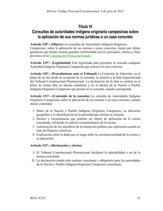 Título VI
Consultas de autoridades indígena originaria campesinas sobre
la aplicación de sus normas jurídicas a un caso concreto
Artículo 128°.- (Objeto) Las consultas de Autoridades Indígena Originaria
Campesinas, sobre la aplicación de sus normas a casos concretos, tienen por objeto
garantizar que dichas normas guarden conformidad con los principios, valores y fines
previstos en la Constitución Política del Estado.
Artículo 129°.- (Legitimidad) Está legitimada para presentar la consulta cualquier
Autoridad Indígena Originaria Campesina que conozca el caso concreto.
Artículo 130°.- (Procedimiento ante el Tribunal) La Comisión de Admisión, en el
plazo de un día desde la recepción de la consulta, la remitirá a la Sala Especializada
del Tribunal Constitucional Plurinacional. La declaración de la Sala se emitirá en el
plazo de treinta días en idioma castellano y en el idioma de la Nación o Pueblo
Indígena Originario Campesino que promovió la consulta, cuando corresponda.
Artículo 131°.- (Contenido de la consulta) La consulta de Autoridades Indígena
Originario Campesinas sobre la aplicación de sus normas a un caso concreto, cuando
menos contendrá:
1. Datos de la Nación o Pueblo Indígena Originario Campesino, su ubicación
geográfica y la identificación de la autoridad que efectúa la consulta.
2. Hechos y circunstancias que podrían ser objeto de aplicación de la norma
consultada, refiriendo el carácter consuetudinario de la misma.
3. Autorización de los miembros de la institución política que representa cuando se
trate de Órganos colectivos.
4. Explicación sobre la duda que se tenga sobre la constitucionalidad de la norma y
su aplicación.
Artículo 132°.- (Declaración y efectos)
I. El Tribunal Constitucional Plurinacional declarará la aplicabilidad o no de la
norma consultada.
II. La declaración tendrá sólo carácter vinculante y obligatorio para las autoridades
de la Nación o Pueblo Indígena Originario Campesino consultante.
35
BO-L-N254
Bolivia: Código Procesal Constitucional, 5 de julio de 2012
 