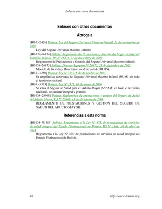 Enlaces con otros documentos
Abroga a
[BO-L-2426] Bolivia: Ley del Seguro Universal Materno Infantil, 21 de noviembre de
2002
Ley del Seguro Universal Materno Infantil
[BO-DS-26874] Bolivia: Reglamento de Prestaciones y Gestión del Seguro Universal
Materno Infantil, DS Nº 26874, 21 de diciembre de 2002
Reglamento de Prestaciones y Gestión del Seguro Universal Materno Infantil.
[BO-DS-26875] Bolivia: Decreto Supremo Nº 26875, 21 de diciembre de 2002
Modelo de Gestión y Directorio Local de Salud (DILOS).
[BO-L-3250] Bolivia: Ley Nº 3250, 6 de diciembre de 2005
Se amplían las coberturas del Seguro Universal Materno Infantil (SUMI) en todo
el territorio nacional
[BO-L-3323] Bolivia: Ley Nº 3323, 16 de enero de 2006
Se crea el Seguro de Salud para el Adulto Mayor (SSPAM) en todo el territorio
nacional, de carácter integral y gratuito
[BO-DS-28968] Bolivia: Reglamento de prestaciones y gestion del Seguro de Salud
del Adulto Mayor, DS Nº 28968, 13 de diciembre de 2006
REGLAMENTO DE PRESTACIONES Y GESTION DEL SEGURO DE
SALUD DEL ADULTO MAYOR.
Referencias a esta norma
[BO-DS-N1984] Bolivia: Reglamento a la Ley N° 475, de prestaciones de servicios
de salud integral del Estado Plurinacional de Bolivia, DS Nº 1984, 30 de abril de
2014
Reglamento a la Ley N° 475, de prestaciones de servicios de salud integral del
Estado Plurinacional de Bolivia.
http://www.lexivox.org10
Enlaces con otros documentos
 