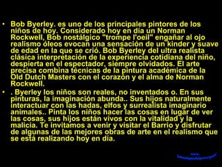 Bob Byerley. es uno de los principales pintores de los niños de hoy. Considerado hoy en día un Norman Rockwell, Bob nostálgico &quot;trompe l'oeil&quot; engañar al ojo realismo óleos evocan una sensación de un kinder y suave de edad en la que se crió. Bob Byerley del ultra realista clásica interpretación de la experiencia cotidiana del niño, despierta en el espectador, siempre olvidados. El arte precisa combina técnicas de la pintura académica de la Old Dutch Masters con el corazón y el alma de Norman Rockwell.  . Byerley los niños son reales, no inventados o. En sus pinturas, la imaginación abunda.. Sus hijos naturalmente interactuar con las hadas, elfos y surrealista imaginario animales.. Pinta los niños hacer las cosas en lugar de ver las cosas, sus hijos están vivos con la vitalidad y la malicia. Te invitamos a venir y visitar el Barrio y disfrutar de algunas de las mejores obras de arte en el realismo que se está realizando hoy en día. 