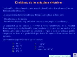 La duración y el funcionamiento de una máquina eléctrica, depende esencialmente
de los aislantes utilizados.
La características fundamentales que debe poseer un buen aislante son:
• Elevada rigidez dieléctrica
• Estabilidad dimensional y aptitud de conservar esta propiedad en el tiempo.
La capacidad de un aislante a soportar elevadas temperaturas es la cualidad
determinante para su clasificación, tanto es así que las normas internacionales, y las
de los diversos países clasifican los aislamientos (y por lo tanto los aislantes que los
componen) en base a la posibilidad que tienen de soportar determinados límites
térmicos.
Se definen las siguientes clases de aislamiento:
F : 155 °C
H : 180 °C
C : mayor de 180 °C.
El aislante de las máquinas eléctricas
Y : 90 °C
A : 105 °C
E : 120 °C
B : 130 °C
EN PANTALLA PARA PARA AVANZAR
 